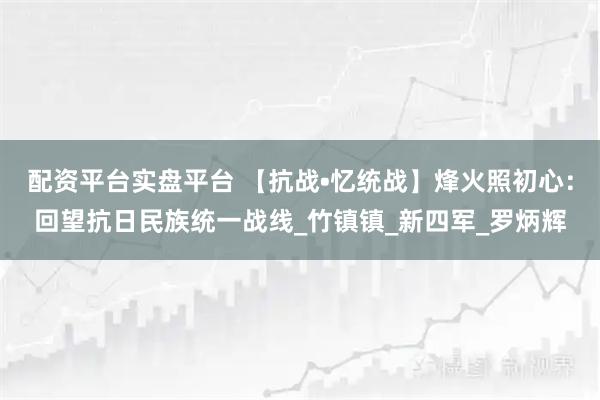 配资平台实盘平台 【抗战•忆统战】烽火照初心：回望抗日民族统一战线_竹镇镇_新四军_罗炳辉