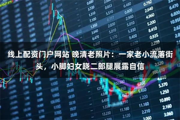 线上配资门户网站 晚清老照片：一家老小流落街头，小脚妇女跷二郎腿展露自信