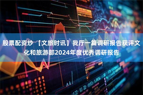 股票配资炒 【文旅时讯】我厅一篇调研报告获评文化和旅游部2024年度优秀调研报告