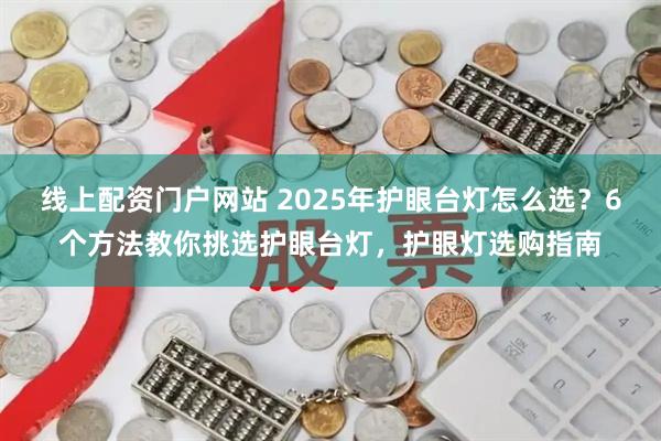 线上配资门户网站 2025年护眼台灯怎么选？6个方法教你挑选护眼台灯，护眼灯选购指南