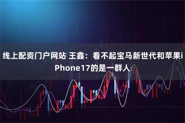 线上配资门户网站 王鑫：看不起宝马新世代和苹果iPhone17的是一群人