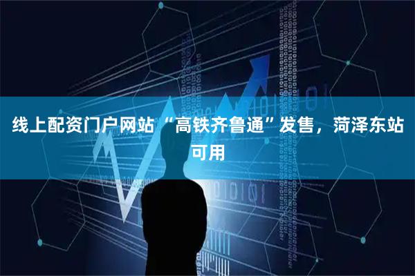 线上配资门户网站 “高铁齐鲁通”发售，菏泽东站可用