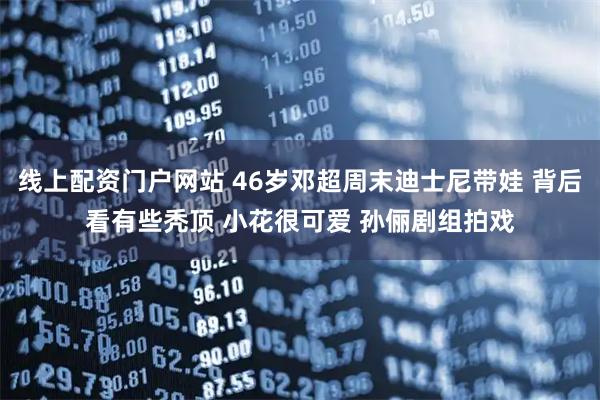 线上配资门户网站 46岁邓超周末迪士尼带娃 背后看有些秃顶 小花很可爱 孙俪剧组拍戏