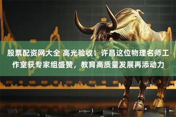 股票配资网大全 高光验收！许昌这位物理名师工作室获专家组盛赞，教育高质量发展再添动力